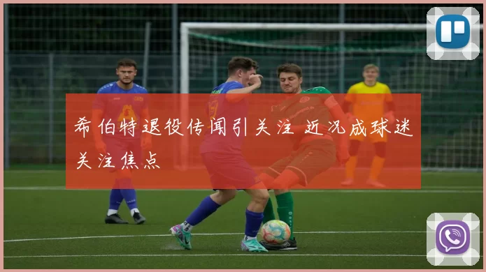 希伯特退役传闻引关注 近况成球迷关注焦点