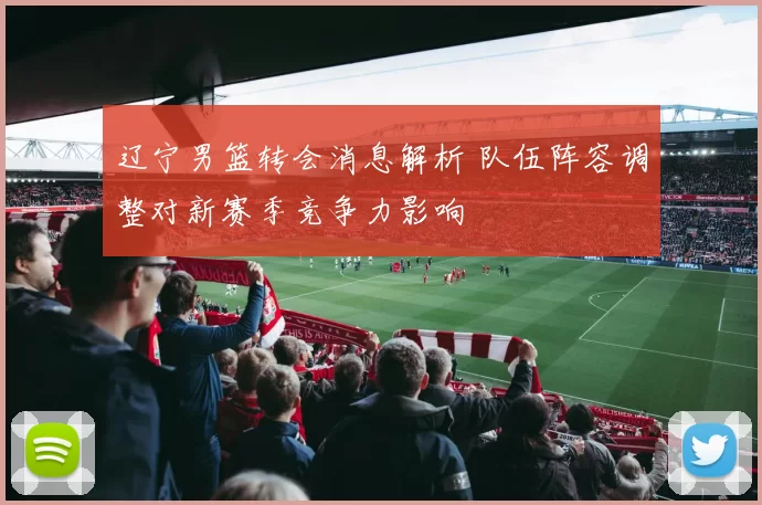 辽宁男篮转会消息解析 队伍阵容调整对新赛季竞争力影响