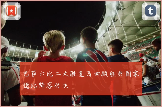 巴萨六比二大胜皇马回顾经典国家德比阵容对决