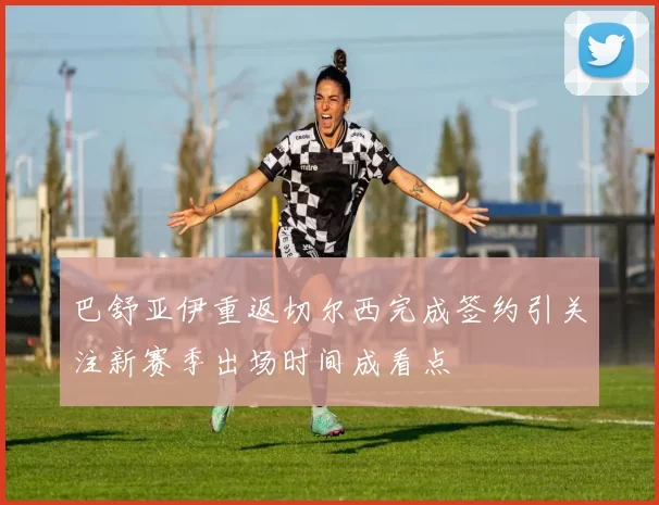 巴舒亚伊重返切尔西完成签约引关注新赛季出场时间成看点