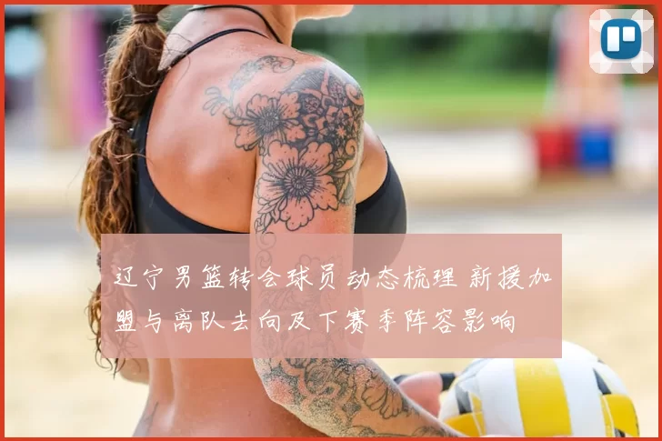 辽宁男篮转会球员动态梳理 新援加盟与离队去向及下赛季阵容影响