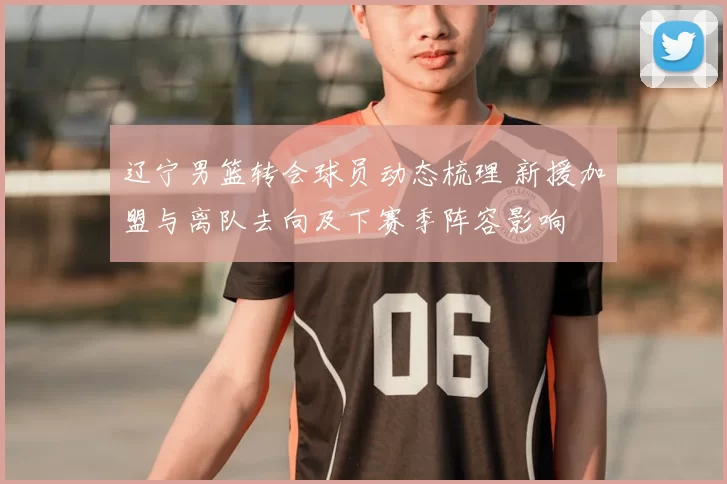 辽宁男篮转会球员动态梳理 新援加盟与离队去向及下赛季阵容影响