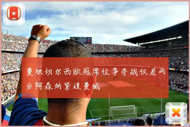 曼联切尔西欧冠席位争夺战仅差两分阿森纳紧追曼城