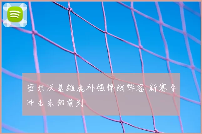 密尔沃基雄鹿补强锋线阵容 新赛季冲击东部前列