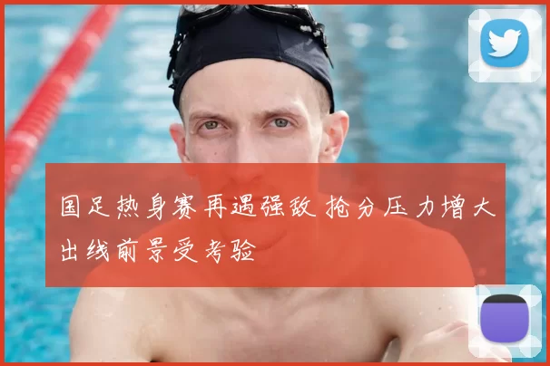 国足热身赛再遇强敌 抢分压力增大出线前景受考验