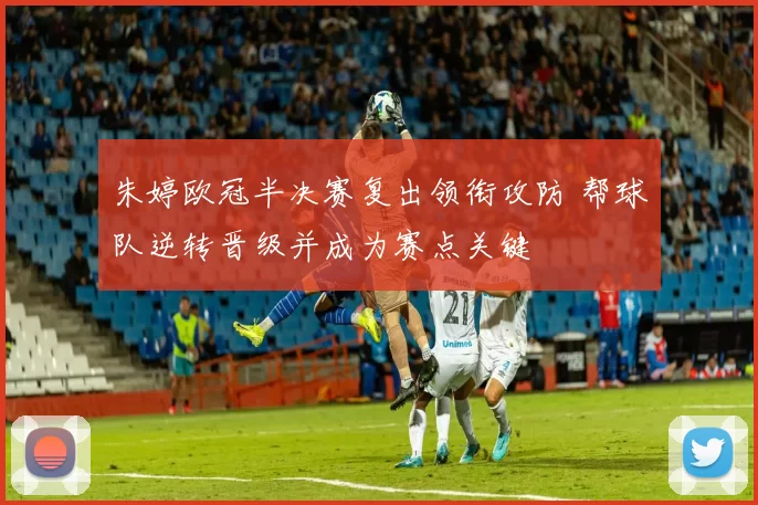 朱婷欧冠半决赛复出领衔攻防 帮球队逆转晋级并成为赛点关键