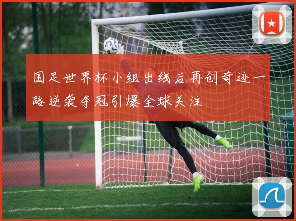 国足世界杯小组出线后再创奇迹一路逆袭夺冠引爆全球关注