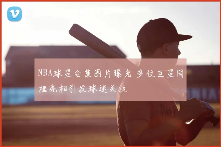 NBA球星合集图片曝光 多位巨星同框亮相引发球迷关注