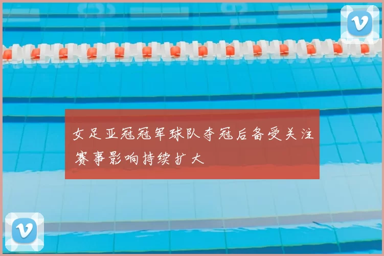 女足亚冠冠军球队夺冠后备受关注 赛事影响持续扩大