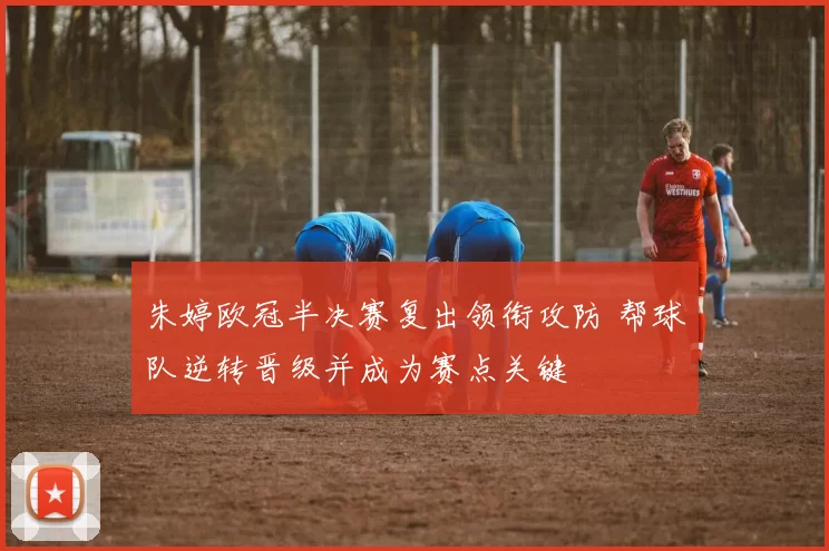 朱婷欧冠半决赛复出领衔攻防 帮球队逆转晋级并成为赛点关键