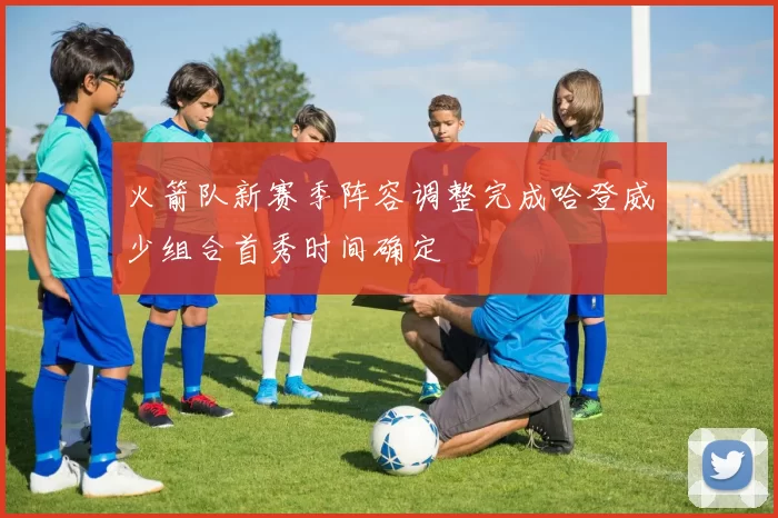 火箭队新赛季阵容调整完成哈登威少组合首秀时间确定