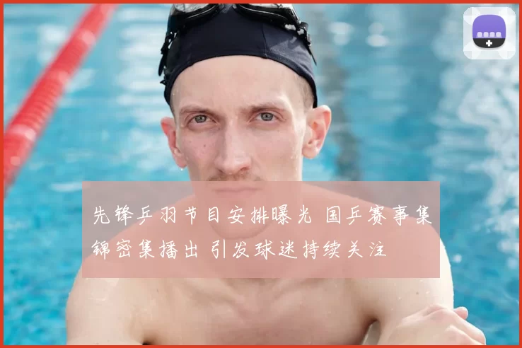 先锋乒羽节目安排曝光 国乒赛事集锦密集播出 引发球迷持续关注