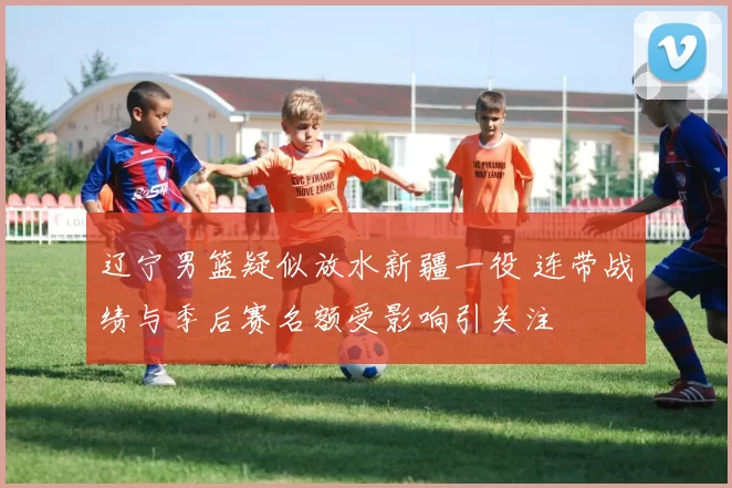 辽宁男篮疑似放水新疆一役 连带战绩与季后赛名额受影响引关注