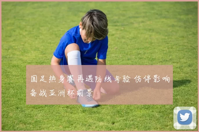 国足热身赛再遇防线考验 伤停影响备战亚洲杯前景