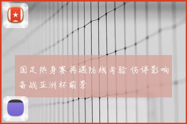 国足热身赛再遇防线考验 伤停影响备战亚洲杯前景