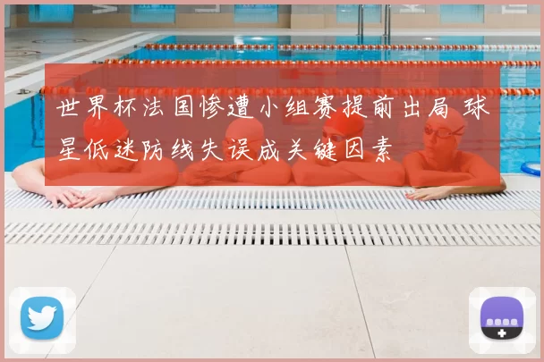 世界杯法国惨遭小组赛提前出局 球星低迷防线失误成关键因素