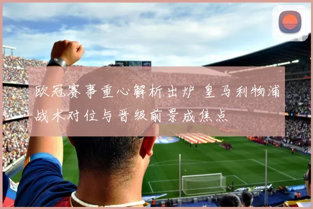 欧冠赛事重心解析出炉 皇马利物浦战术对位与晋级前景成焦点