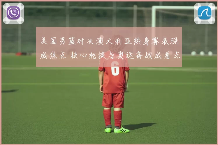 美国男篮对决澳大利亚热身赛表现成焦点 核心轮换与奥运备战成看点