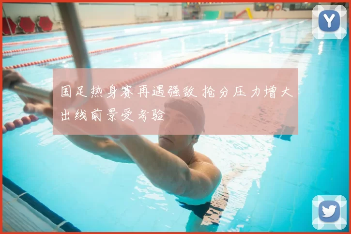 国足热身赛再遇强敌 抢分压力增大出线前景受考验