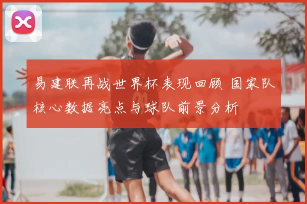 易建联再战世界杯表现回顾 国家队核心数据亮点与球队前景分析