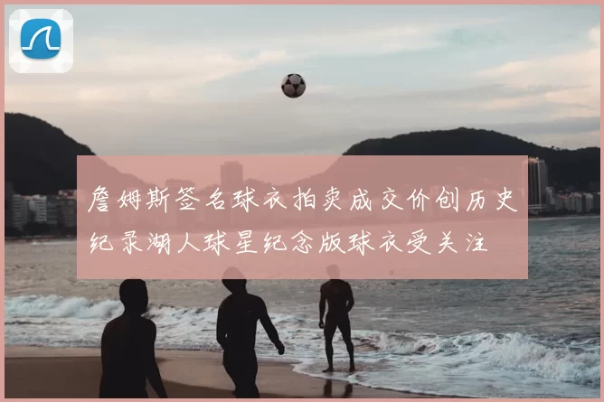 詹姆斯签名球衣拍卖成交价创历史纪录湖人球星纪念版球衣受关注
