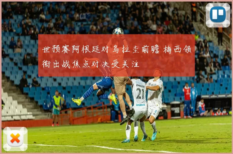 世预赛阿根廷对乌拉圭前瞻 梅西领衔出战焦点对决受关注
