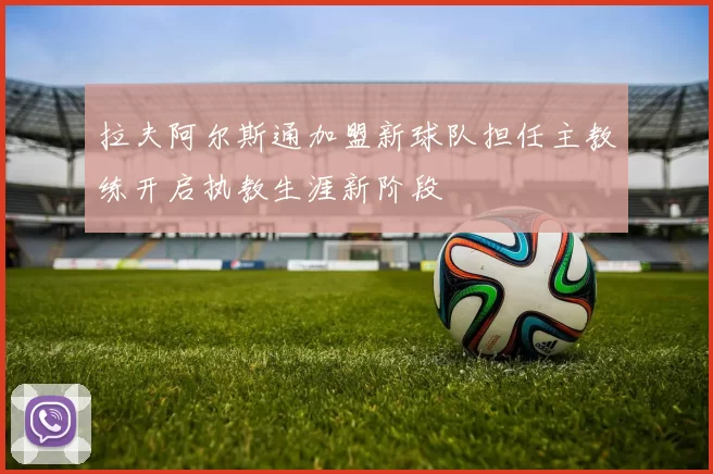 拉夫阿尔斯通加盟新球队担任主教练开启执教生涯新阶段