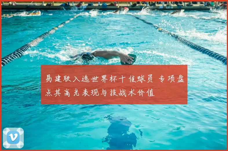 易建联入选世界杯十佳球员 专项盘点其高光表现与技战术价值