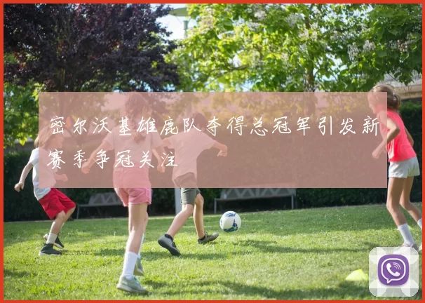 密尔沃基雄鹿队夺得总冠军引发新赛季争冠关注