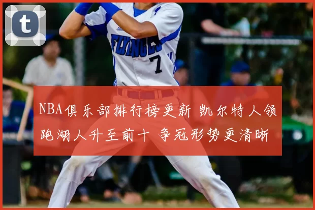 NBA俱乐部排行榜更新 凯尔特人领跑湖人升至前十 争冠形势更清晰