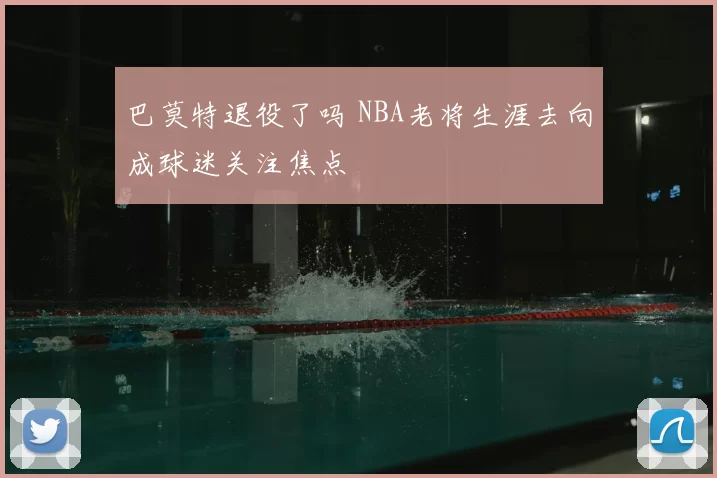 巴莫特退役了吗 NBA老将生涯去向成球迷关注焦点