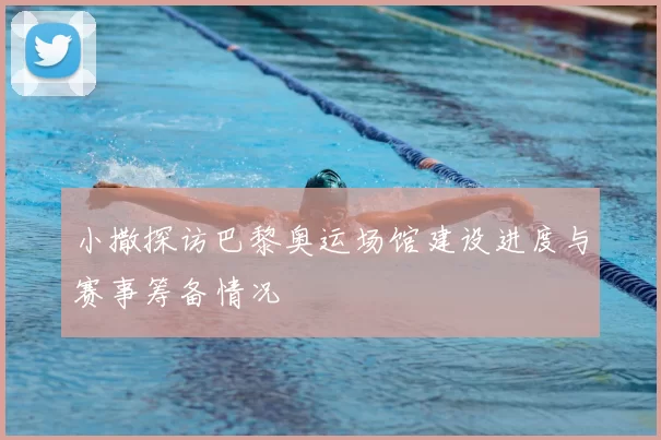 小撒探访巴黎奥运场馆建设进度与赛事筹备情况