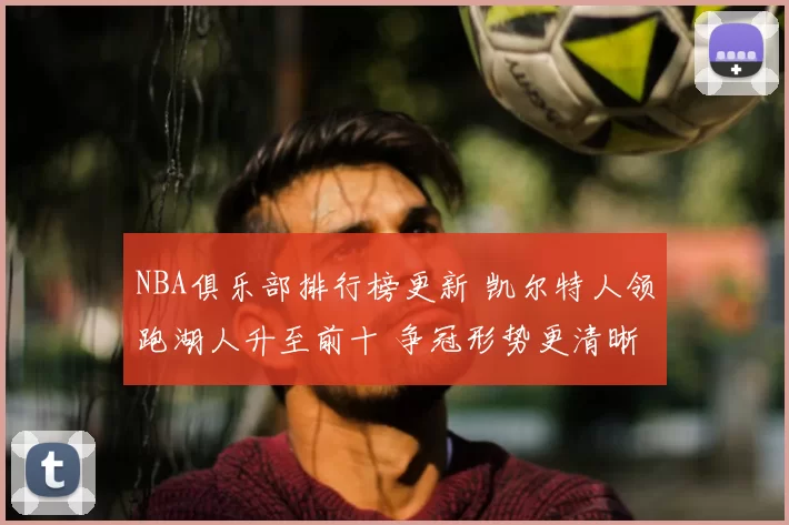 NBA俱乐部排行榜更新 凯尔特人领跑湖人升至前十 争冠形势更清晰