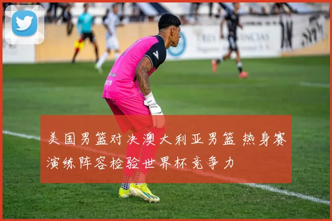 美国男篮对决澳大利亚男篮 热身赛演练阵容检验世界杯竞争力