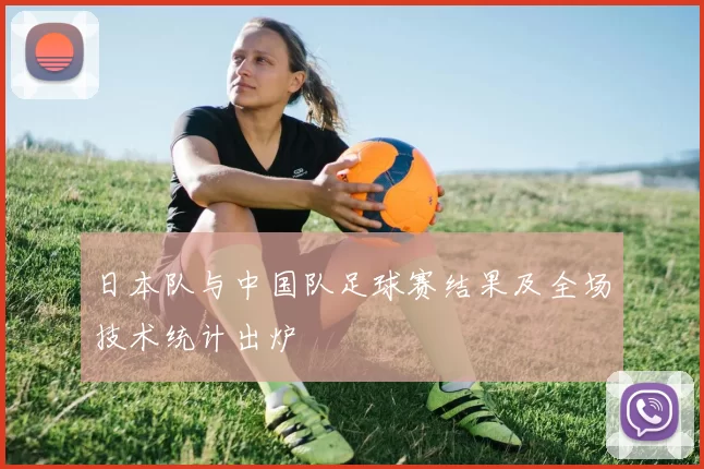 日本队与中国队足球赛结果及全场技术统计出炉
