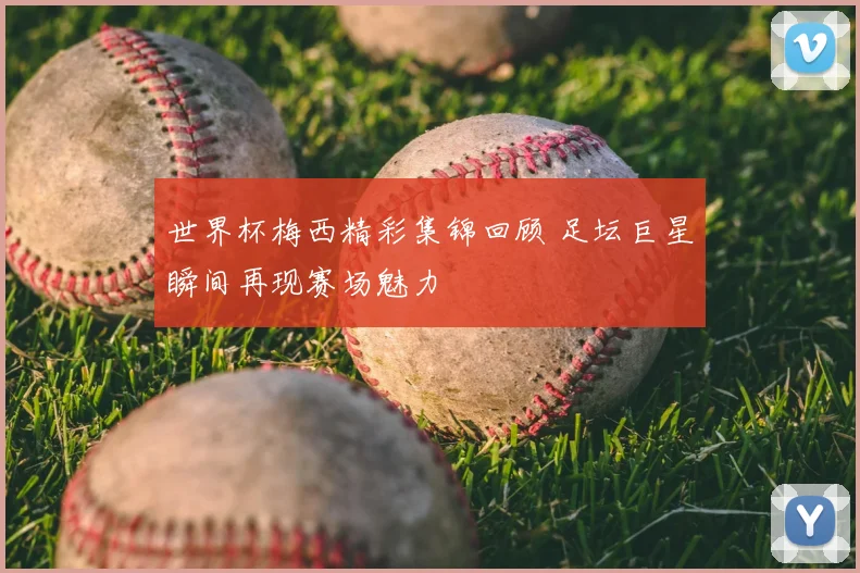 世界杯梅西精彩集锦回顾 足坛巨星瞬间再现赛场魅力