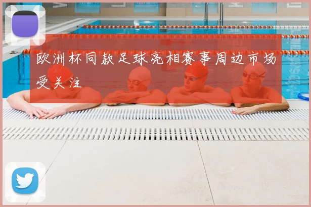 欧洲杯同款足球亮相赛事周边市场受关注
