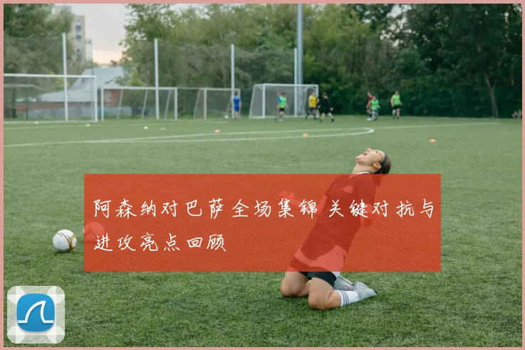 阿森纳对巴萨全场集锦 关键对抗与进攻亮点回顾