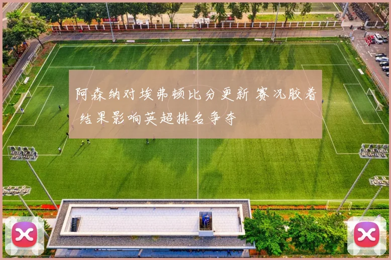 阿森纳对埃弗顿比分更新 赛况胶着 结果影响英超排名争夺