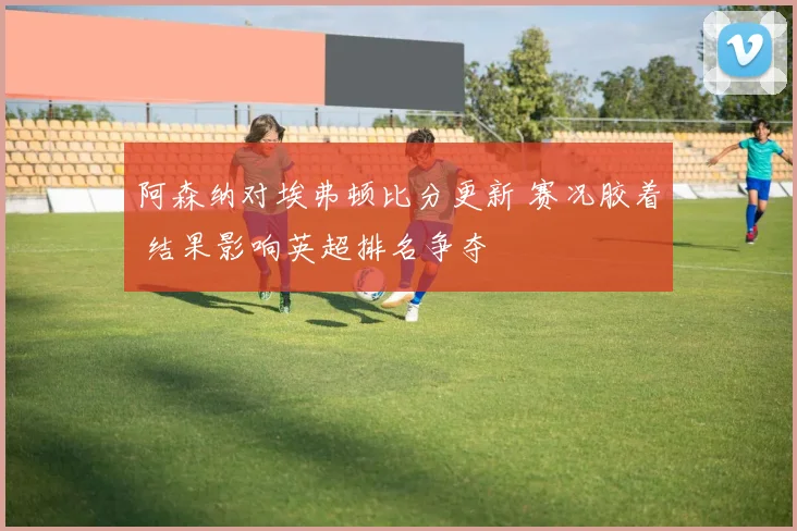 阿森纳对埃弗顿比分更新 赛况胶着 结果影响英超排名争夺