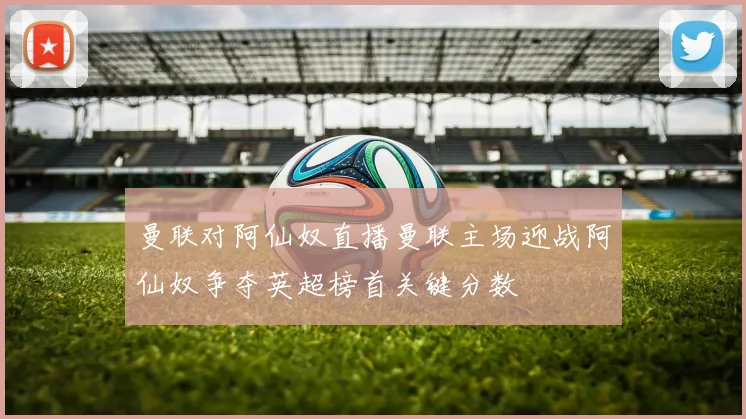 曼联对阿仙奴直播曼联主场迎战阿仙奴争夺英超榜首关键分数