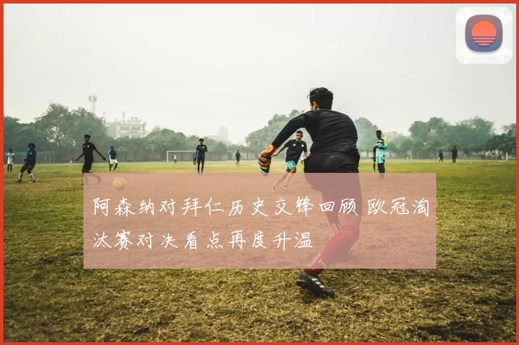 阿森纳对拜仁历史交锋回顾 欧冠淘汰赛对决看点再度升温