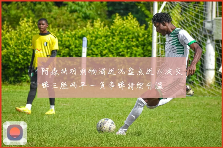 阿森纳对利物浦近况盘点近六次交锋三胜两平一负争锋持续升温
