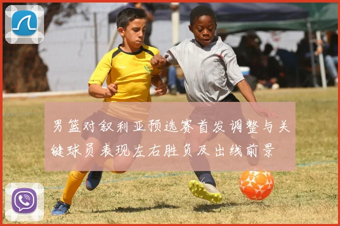 男篮对叙利亚预选赛首发调整与关键球员表现左右胜负及出线前景
