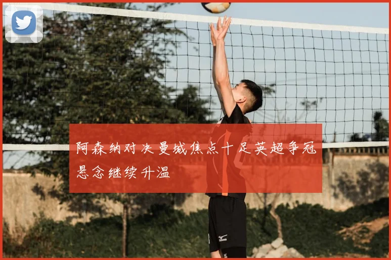 阿森纳对决曼城焦点十足英超争冠悬念继续升温